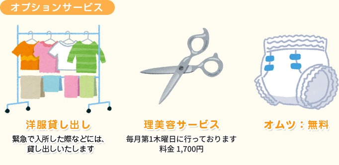 オプションサービス 洋服貸し出し：緊急で入所した際などには、貸し出しいたします。理美容サービス：毎月第1木曜日に行っております。料金1,700円。オムツ：無料。